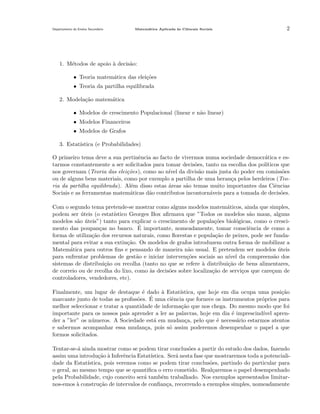 Departamento do Ensino Secund´rio
a

Matem´tica Aplicada `s Ciˆncais Sociais
a
a
e

2

1. M´todos de apoio ` decis˜o:
e
a
a
• Teoria matem´tica das elei¸˜es
a
co
• Teoria da partilha equilibrada
2. Modela¸˜o matem´tica
ca
a
• Modelos de crescimento Populacional (linear e n˜o linear)
a
• Modelos Financeiros
• Modelos de Grafos
3. Estat´
ıstica (e Probabilidades)
O primeiro tema deve a sua pertinˆncia ao facto de vivermos numa sociedade democr´tica e ese
a
tarmos constantemente a ser solicitados para tomar decis˜es, tanto na escolha dos pol´
o
ıticos que
nos governam (Teoria das elei¸˜es), como ao n´ da divis˜o mais justa do poder em comiss˜es
co
ıvel
a
o
ou de alguns bens materiais, como por exemplo a partilha de uma heran¸a pelos herdeiros (Teoc
ria da partilha equilibrada). Al´m disso estas ´reas s˜o temas muito importantes das Ciˆncias
e
a
a
e
Sociais e as ferramentas matem´ticas d˜o contributos incontorn´veis para a tomada de decis˜es.
a
a
a
o
Com o segundo tema pretende-se mostrar como alguns modelos matem´ticos, ainda que simples,
a
podem ser uteis (o estat´
´
ıstico Georges Box aﬁrmava que ”Todos os modelos s˜o maus, alguns
a
modelos s˜o uteis”) tanto para explicar o crescimento de popula¸˜es biol´gicas, como o crescia ´
co
o
´
mento das poupan¸as no banco. E importante, nomeadamente, tomar consciˆncia de como a
c
e
forma de utiliza¸˜o dos recursos naturais, como ﬂorestas e popula¸˜o de peixes, pode ser fundaca
ca
mental para evitar a sua extin¸˜o. Os modelos de grafos introduzem outra forma de mobilizar a
ca
Matem´tica para outros ﬁns e pensando de maneira n˜o usual. E pretendem ser modelos uteis
a
a
´
para enfrentar problemas de gest˜o e iniciar interven¸˜es sociais ao n´
a
co
ıvel da compreens˜o dos
a
sistemas de distribui¸˜o ou recolha (tanto no que se refere a distribui¸˜o de bens alimentares,
ca
`
ca
de correio ou de recolha do lixo, como as decis˜es sobre localiza¸˜o de servi¸os que care¸am de
`
o
ca
c
c
controladores, vendedores, etc).
Finalmente, um lugar de destaque ´ dado a Estat´
e
`
ıstica, que hoje em dia ocupa uma posi¸ao
c˜
´
marcante junto de todas as proﬁss˜es. E uma ciˆncia que fornece os instrumentos pr´prios para
o
e
o
melhor seleccionar e tratar a quantidade de informa¸˜o que nos chega. Do mesmo modo que foi
ca
importante para os nossos pais aprender a ler as palavras, hoje em dia ´ imprescind´ aprene
ıvel
der a ”ler” os n´meros. A Sociedade est´ em mudan¸a, pelo que ´ necess´rio estarmos atentos
u
a
c
e
a
e sabermos acompanhar essa mudan¸a, pois s´ assim poderemos desempenhar o papel a que
c
o
formos solicitados.
Tentar-se-´ ainda mostrar como se podem tirar conclus˜es a partir do estudo dos dados, fazendo
a
o
assim uma introdu¸˜o ` Inferˆncia Estat´
ca a
e
ıstica. Ser´ nesta fase que mostraremos toda a potencialia
dade da Estat´
ıstica, pois veremos como se podem tirar conclus˜es, partindo do particular para
o
o geral, ao mesmo tempo que se quantiﬁca o erro cometido. Real¸aremos o papel desempenhado
c
pela Probabilidade, cujo conceito ser´ tamb´m trabalhado. Nos exemplos apresentados limitara
e
nos-emos ` constru¸˜o de intervalos de conﬁan¸a, recorrendo a exemplos simples, nomeadamente
a
ca
c

 