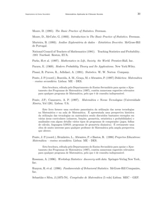 Departamento do Ensino Secund´rio
a

Matem´tica Aplicada `s Ciˆncais Sociais
a
a
e

30

Moore, D. (1995). The Basic Practice of Statistics. Freeman.
Moore, D., McCabe, G. (1993). Introduction to The Basic Practice of Statistics. Freeman.
Murteira, B. (1993). An´lise Explorat´ria de dados – Estat´
a
o
ıstica Descritiv. McGraw-Hill
de Portugal.
National Council of Teachers of Mathematics (1981). Teaching Statistics and Probability.
1981 Yearbook. Reston, EUA.
Parks, H.et al. (1997). Mathematics in Life, Society the World. Prentice-Hall, Inc.
Parzen, E. (1969). Modern Probability Theory and Its Applications. New York:Wiley.
Pisani, R. Purves, R., Adhikari, A. (1991). Statistics. W. W. Norton Company.
Ponte, J. P.(coord.), Boavida, A. M., Gra¸a, M. e Abrantes, P. (1997) Did´ctica: Matem´tica
c
a
a
– ensino secund´rio. Lisboa: ME – DES.
a
Esta brochura, editada pelo Departamento do Ensino Secund´rio para apoiar o Ajusa
tamento dos Programas de Matem´tica (1997), cont´m numerosas sugest˜es relevantes
a
e
o
para qualquer programa de Matem´tica, pelo que ´ de consulta indispens´vel.
a
e
a

Ponte, J.P.; Canavarro, A. P. (1997). Matem´tica e Novas Tecnologias (Universidade
a
Aberta, Vol 128). Lisboa: UA.
Este livro fornece uma excelente panorˆmica da utiliza¸ao das novas tecnologias
a
c˜
´
na Matem´tica e na aula de Matem´tica. E apresentada uma perspectiva hist´rica
a
a
o
da utiliza¸˜o das tecnologias na matem´tica sendo discutidos bastantes exemplos em
ca
a
v´rias ´reas curriculares (n´meros, fun¸˜es, geometria, estat´
a
a
u
co
ıstica e probabilidades) e
analisados com algum detalhe v´rios tipos de programas de computador (jogos, folhas
a
´
de c´lculo, linguagem LOGO, programas de geometria dinˆmica). E certamente uma
a
a
obra de muito interesse para qualquer professor de Matem´tica pela ampla perspectiva
a
que oferece.

Ponte, J. P.(coord.), Brunheiro, L., Abrantes, P. e Bastos, R. (1998) Projectos Educativos:
Matem´tica – ensino secund´rio. Lisboa: ME – DES.
a
a
Esta brochura, editada pelo Departamento do Ensino Secund´rio para apoiar o Ajusa
tamento dos Programas de Matem´tica (1997), cont´m numerosas sugest˜es relevantes
a
e
o
para qualquer programa de Matem´tica, pelo que ´ de consulta indispens´vel.
a
e
a

Rossman, A. (1996). Workshop Statistics: discovery with data. Springer-Verlag New York,
Inc.
Runyon, R. et al. (1996). Fundamentals of Behavioral Statistics. McGraw-Hill Companies,
Inc.
Sebasti˜o e Silva, J.(1975-78). Compˆndio de Matem´tica (5 vols) Lisboa: MEC – GEP.
a
e
a

 