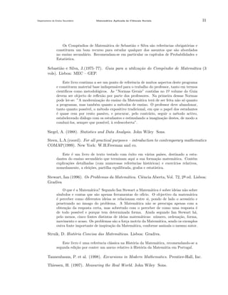 Departamento do Ensino Secund´rio
a

Matem´tica Aplicada `s Ciˆncais Sociais
a
a
e

31

Os Compˆndios de Matem´tica de Sebasti˜o e Silva s˜o referˆncias obrigat´rias e
e
a
a
a
e
o
constituem um bom recurso para estudar qualquer dos assuntos que s˜o abordados
a
no ensino secund´rio. Recomendam-se em particular os cap´
a
ıtulos de Probabilidades e
Estat´
ıstica.

Sebasti˜o e Silva, J.(1975–77). Guia para a utiliza¸˜o do Compˆndio de Matem´tica (3
a
ca
e
a
vols). Lisboa: MEC – GEP.
Este livro continua a ser um ponto de referˆncia de muitos aspectos deste programa
e
e constituem material base indispens´vel para o trabalho do professor, tanto em termos
a
cient´
ıﬁcos como metodol´gicos. As ”Normas Gerais” contidas no 1o volume do Guia
o
¯
devem ser objecto de reﬂex˜o por parte dos professores. Na primeira dessas Normas
a
pode ler-se: ”A moderniza¸˜o do ensino da Matem´tica ter´ de ser feita n˜o s´ quanto
ca
a
a
a o
a programas, mas tamb´m quanto a m´todos de ensino. O professor deve abandonar,
e
e
tanto quanto poss´
ıvel, o m´todo expositivo tradicional, em que o papel dos estudantes
e
´ quase cem por cento passivo, e procurar, pelo contr´rio, seguir o m´todo activo,
e
a
e
estabelecendo di´logo com os estudantes e estimulando a imagina¸˜o destes, de modo a
a
ca
conduzi-los, sempre que poss´
ıvel, a redescoberta”.
`

Siegel, A. (1988). Statistics and Data Analysis. John Wiley Sons.
Steen, L.A.(coord). For all practical purposes – introduction to contemporary mathematics
COMAP(1999). New York: W.H.Freeman and co.
Este ´ um livro de texto testado com ˆxito em v´rios pa´
e
e
a
ıses, destinado a estudantes do ensino secund´rio que terminam aqui a sua forma¸ao matem´tica. Cont´m
a
c˜
a
e
explica¸˜es detalhadas (com numerosas referˆncias hist´ricas) e exerc´
co
e
o
ıcios relativos,
nomedamente, a elei¸˜es, partilha equilibrada, grafos e estat´
co
ıstica.

Stewart, Ian (1996). Os Problemas da Matem´tica. Ciˆncia Aberta, Vol. 72, 2a ed. Lisboa:
a
e
¯
Gradiva
O que ´ a Matem´tica? Segundo Ian Stewart a Matem´tica ´ sobre ideias n˜o sobre
e
a
a
e
a
s´
ımbolos e contas que s˜o apenas ferramentas do of´
a
ıcio. O objectivo da matem´tica
a
´ perceber como diferentes ideias se relacionam entre si, pondo de lado o acess´rio e
e
o
penetrando no amago do problema. A Matem´tica n˜o se preocupa apenas com a
ˆ
a
a
obten¸˜o da resposta certa, mas sobretudo com o perceber de como uma resposta ´
ca
e
de todo poss´
ıvel e porque tem determinada forma. Ainda segundo Ian Stewart h´,
a
pelo menos, cinco fontes distintas de ideias matem´ticas: n´mero, ordena¸˜o, forma,
a
u
ca
movimento e acaso. Os problemas s˜o a for¸a motriz da Matem´tica, sendo os exemplos
a
c
a
outra fonte importante de inspira¸˜o da Matem´tica, conforme assinala o mesmo autor.
ca
a

Struik, D. Hist´ria Concisa das Matem´ticas. Lisboa: Gradiva.
o
a
Este livro ´ uma referˆncia cl´ssica na Hist´ria da Matem´tica, recomendando-se a
e
e
a
o
a
segunda edi¸ao por conter um anexo relativo ` Hist´ria da Matem´tia em Portugal.
c˜
a
o
a

Tannenbaum, P. et al. (1998). Excursions in Modern Mathematics. Prentice-Hall, Inc.
Thiessen, H. (1997). Measuring the Real World. John Wiley Sons.

 