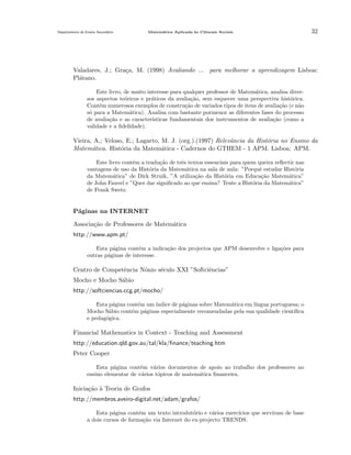 Departamento do Ensino Secund´rio
a

Matem´tica Aplicada `s Ciˆncais Sociais
a
a
e

32

Valadares, J.; Gra¸a, M. (1998) Avaliando ... para melhorar a aprendizagem Lisboa:
c
Pl´tano.
a
Este livro, de muito interesse para qualquer professor de Matem´tica, analisa divera
sos aspectos te´ricos e pr´ticos da avalia¸˜o, sem esquecer uma perspectiva hist´rica.
o
a
ca
o
Cont´m numerosos exemplos de constru¸˜o de variados tipos de itens de avalia¸˜o (e n˜o
e
ca
ca
a
s´ para a Matem´tica). Analisa com bastante pormenor as diferentes fases do processo
o
a
de avalia¸˜o e as caracter´
ca
ısticas fundamentais dos instrumentos de avalia¸˜o (como a
ca
validade e a ﬁdelidade).

Vieira, A,; Veloso, E.; Lagarto, M. J. (org.).(1997) Relevˆncia da Hist´ria no Ensino da
a
o
Matem´tica. Hist´ria da Matem´tica - Cadernos do GTHEM - 1 APM. Lisboa: APM.
a
o
a
Este livro cont´m a tradu¸˜o de trˆs textos essenciais para quem queira reﬂectir nas
e
ca
e
vantagens de uso da Hist´ria da Matem´tica na sala de aula: ”Porquˆ estudar Hist´ria
o
a
e
o
da Matem´tica” de Dirk Struik, ”A utiliza¸˜o da Hist´ria em Educa¸˜o Matem´tica”
a
ca
o
ca
a
de John Fauvel e ”Quer dar signiﬁcado ao que ensina? Tente a Hist´ria da Matem´tica”
o
a
de Frank Swetz.

P´ginas na INTERNET
a
Associa¸˜o de Professores de Matem´tica
ca
a
http://www.apm.pt/
Esta p´gina cont´m a indica¸˜o dos projectos que APM desenvolve e liga¸˜es para
a
e
ca
co
outras p´ginas de interesse.
a

Centro de Competˆncia N´nio s´culo XXI ”Softciˆncias”
e
o
e
e
Mocho e Mocho S´bio
a
http://softciencias.ccg.pt/mocho/
Esta p´gina cont´m um ´
a
e
ındice de p´ginas sobre Matem´tica em l´
a
a
ıngua portuguesa; o
Mocho S´bio cont´m p´ginas especialmente recomendadas pela sua qualidade cient´
a
e
a
ıﬁca
e pedag´gica.
o

Financial Mathematics in Context - Teaching and Assessment
http://education.qld.gov.au/tal/kla/ﬁnance/teaching.htm
Peter Cooper
Esta p´gina cont´m v´rios documentos de apoio ao trabalho dos professores no
a
e
a
ensino elementar de v´rios t´picos de matem´tica ﬁnanceira.
a
o
a

Inicia¸˜o ` Teoria de Grafos
ca a
http://membros.aveiro-digital.net/adam/grafos/
Esta p´gina cont´m um texto introdut´rio e v´rios exerc´
a
e
o
a
ıcios que serviram de base
a dois cursos de forma¸ao via Internet do ex-projecto TRENDS.
c˜

 