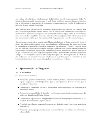 Departamento do Ensino Secund´rio
a

Matem´tica Aplicada `s Ciˆncais Sociais
a
a
e

3

que tenham sido objecto de estudo na parte da Estat´
ıstica Descritiva, anteriormente dada. No
entanto, v˜o-nos permitir mostrar como se pode fechar o ciclo de um procedimento estat´
a
ıstico,
que se iniciou com o planeamento da experiˆncia e uma consequente recolha de dados, com o
e
objectivo de uma tomada de decis˜es.
o
H´ a consciˆncia de que muitas das rubricas do programa n˜o s˜o habituais em Portugal. Por
a
e
a a
isso e para que os professores possam ter uma ideia de como se pode concretizar a metodologia indispens´vel ao sucesso deste programa, ser´ conveniente elaborar alguns textos de apoio que n˜o
a
a
a
ser˜o considerados obrigat´rios nem como fazendo parte do programa e n˜o substituem a edi¸ao
a
o
a
c˜
das brochuras necess´rias para fornecer um s´lido enquadramento cient´
a
o
ıﬁco e metodol´gico.
o
Este programa encontrar´ certamente diﬁculdades pelo facto de se dirigir a um sector de estua
dantes que n˜o tem sido suﬁcientemente conquistado para a Matem´tica. Os temas propostos e
a
a
as metodologias preconizadas pretendem responder a este problema. Contudo, como os temas
n˜o s˜o habituais e como as metodologias envolvem problemas reais e projectos que intersectam
a a
naturalmente outras areas disciplinares, poder˜o surgir novas diﬁculdades. Tem-se consciˆncia
´
a
e
de que a implementa¸˜o deste programa s´ poder´ ser feita gradualmente, devendo os professores
ca
o
a
esfor¸ar-se por cumprir mais cabalmente os objectivos propostos de ano para ano. A satisfa¸ao
c
c˜
dos professores, ao conseguir que estes estudantes se apercebam como a Matem´tica ´ uma
a
e
ferramenta importante para a sua vida, ajudar´ certamente essa evolu¸˜o.
a
ca

2

Apresenta¸˜o do Programa
ca

2.1

Finalidades

S˜o ﬁnalidades da disciplina:
a
• Promover o aprofundamento de uma cultura cient´
ıﬁca, t´cnica e human´
e
ıstica que constitua
suporte cognitivo e metodol´gico tanto para o prosseguimento de estudos como para a
o
inser¸˜o na vida activa.
ca
• Desenvolver a capacidade de usar a Matem´tica como instrumento de interpreta¸˜o e
a
ca
interven¸˜o no real.
ca
• Desenvolver as capacidades de formular e resolver problemas simples em situa¸˜es do dia
co
a dia e no dom´
ınio das Ciˆncias Sociais.
e
• Desenvolver a capacidade de interpretar textos escritos em linguagem matem´tica, a caa
pacidade de comunicar e o esp´
ırito cr´
ıtico.
• Contribuir para formar uma atitude positiva face a ciˆncia e particularmente para com a
` e
Matem´tica.
a
• Promover a realiza¸˜o pessoal mediante o desenvolvimento de atitudes de autonomia e
ca
solidariedade.

 
