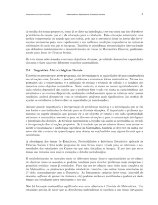 Departamento do Ensino Secund´rio
a

Matem´tica Aplicada `s Ciˆncais Sociais
a
a
e

8

A escolha dos temas propostos, como j´ se disse na introdu¸˜o, teve em conta um dos objectivos
a
ca
priorit´rios da escola, que ´ o da educa¸˜o para a cidadania. Esta educa¸˜o subentende uma
a
e
ca
ca
melhor compreens˜o do mundo que nos rodeia, pelo que ´ necess´rio dotar os jovens das ferraa
e
a
mentas necess´rias para mais rapidamente e em melhores condi¸˜es responderem `s in´meras
a
co
a
u
solicita¸˜es do meio em que se integram. Tamb´m se consideram recomenda¸˜es internacionais
co
e
co
que defendem insistentemente o desenvolvimento de temas de Matem´tica Discreta, particulara
mente para ´reas de Ciˆncias Sociais.
a
e
Os trˆs temas seleccionados encerram objectivos diversos, permitindo desenvolver capacidades
e
distintas e fazer aparecer diferentes conceitos matem´ticos.
a

2.4

Sugest˜es Metodol´gicas Gerais
o
o

Conv´m ter presente que, neste programa, s˜o determinantes as capacidades de usar a matem´tica
e
a
a
em situa¸˜es reais, formular e resolver problemas e comunicar ideias matem´ticas. Menos imco
a
portantes s˜o o conhecimento e a utiliza¸˜o de rotinas e t´cnicas de c´lculo e o dom´
a
ca
e
a
ınio dos
conceitos como objectos matem´ticos. Neste contexto, o maior ou menor aprofundamento de
a
cada rubrica depender´ das op¸˜es que o professor ﬁzer tendo em conta as caracter´
a
co
ısticas dos
estudantes e os recursos dispon´
ıveis, analisando cuidadosamente quais as rubricas onde, nessas
condi¸˜es, poder´ desenvolver com os estudantes projectos mais signiﬁcativos (no sentido de
co
a
ajudar os estudantes a desenvolver as capacidades j´ mencionadas).
a
Assume grande importˆncia a interpreta¸˜o de problemas realistas e a investiga¸˜o que se faz
a
ca
ca
´ importante o professor apnas fontes e nas instˆncias de decis˜o para as diversas situa¸oes. E
a
a
c˜
resentar ou sugerir situa¸˜es que possam vir a ser objecto de estudo e em cada oportunidade
co
esclarecer a matem´tica necess´ria para as diversas situa¸˜es e para a comunica¸˜o inteligente
a
a
co
ca
e justiﬁcada das decis˜es. As t´cnicas matem´ticas a estudar s˜o assim as necess´rias ao estudo
o
e
a
a
a
e interpreta¸˜o das situa¸˜es propostas. Se ´ verdade que os estudantes devem usar correctaca
co
e
mente o vocabula´rio e simbologia espec´
a
ıﬁcos da Matem´tica, tamb´m se deve ter em conta que
a
e
estes n˜o s˜o o centro da aprendizagem nem devem ser confundidos com rigores formais que a
a a
desvirtuem.
A abordagem dos temas de Estat´
ıstica, Probabilidades e Inferˆncia Estat´
e
ıstica aplicada as
`
Ciˆncias Sociais ´ feita neste programa de uma forma muito virada para os interesses e nee
e
´
cessidades dos estudantes dos Cursos em que esta disciplina se integra. E por isso que estes
temas s˜o tratados com muitos exemplos e detalhe metodol´gico.
a
o
O estabelecimento de conex˜es entre os diferentes temas fornece oportunidades ao estudante
o
de observar como os assuntos se poder˜o combinar para abordar problemas mais complexos e
a
permitir´ revisitar temas j´ estudados. Para dar aos estudantes uma vis˜o mais completa da
a
a
a
da Matem´tica, os professores poder˜o estabelecer conex˜es com outros temas abordados no
a
a
o
3o ciclo, nomeadamente com a Geometria. As ferramentas pr´prias deste tema (material de
o
desenho, software de geometria dinˆmica, etc) poder˜o ent˜o ser mobilizadas e poder´ ser dado
a
a
a
a
tempo aos estudantes para recordarem o seu uso.
N˜o h´ forma¸˜o matem´tica equilibrada sem uma referˆncia ` Hist´ria da Matem´tica. Um
a a
ca
a
e
a
o
a
estudante precisa de saber que as descobertas matem´ticas se sucedem a um ritmo vertiginoso
a

 