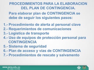 Para elaborar plan de CONTINGENCIA se
debe de seguir los siguientes pasos:
1.- Procedimiento de alerta al personal clave
2.- Requerimientos de comunicaciones
3.- Logística de transporte
4.- Uso de equipos de protección personal para
CONTINGENCIA
5.- Sistema de seguridad
6.- Plan de acceso y vías de CONTINGENCIA
7.- Procedimientos de rescate y salvamento
PROCEDIMIENTOS PARA LA ELABORACION
DEL PLAN DE CONTINGENCIA.
 