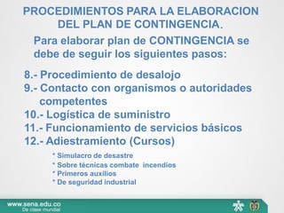 Para elaborar plan de CONTINGENCIA se
debe de seguir los siguientes pasos:
8.- Procedimiento de desalojo
9.- Contacto con organismos o autoridades
competentes
10.- Logística de suministro
11.- Funcionamiento de servicios básicos
12.- Adiestramiento (Cursos)
* Simulacro de desastre
* Sobre técnicas combate incendios
* Primeros auxilios
* De seguridad industrial
PROCEDIMIENTOS PARA LA ELABORACION
DEL PLAN DE CONTINGENCIA.
 