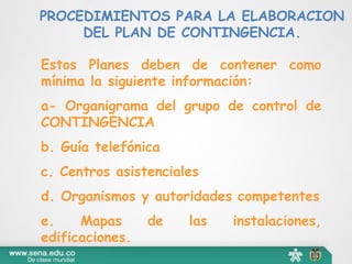 PROCEDIMIENTOS PARA LA ELABORACION
DEL PLAN DE CONTINGENCIA.
Estos Planes deben de contener como
mínima la siguiente información:
a- Organigrama del grupo de control de
CONTINGENCIA
b. Guía telefónica
c. Centros asistenciales
d. Organismos y autoridades competentes
e. Mapas de las instalaciones,
edificaciones.
 