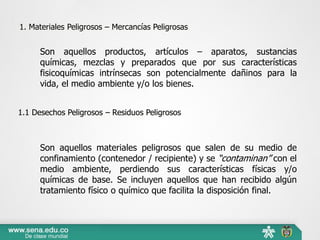 Son aquellos productos, artículos – aparatos, sustancias
químicas, mezclas y preparados que por sus características
fisicoquímicas intrínsecas son potencialmente dañinos para la
vida, el medio ambiente y/o los bienes.
Son aquellos materiales peligrosos que salen de su medio de
confinamiento (contenedor / recipiente) y se “contaminan” con el
medio ambiente, perdiendo sus características físicas y/o
químicas de base. Se incluyen aquellos que han recibido algún
tratamiento físico o químico que facilita la disposición final.
1. Materiales Peligrosos – Mercancías Peligrosas
1.1 Desechos Peligrosos – Residuos Peligrosos
 