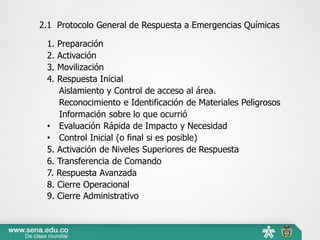 2.1 Protocolo General de Respuesta a Emergencias Químicas
1. Preparación
2. Activación
3. Movilización
4. Respuesta Inicial
Aislamiento y Control de acceso al área.
Reconocimiento e Identificación de Materiales Peligrosos
Información sobre lo que ocurrió
• Evaluación Rápida de Impacto y Necesidad
• Control Inicial (o final si es posible)
5. Activación de Niveles Superiores de Respuesta
6. Transferencia de Comando
7. Respuesta Avanzada
8. Cierre Operacional
9. Cierre Administrativo
 