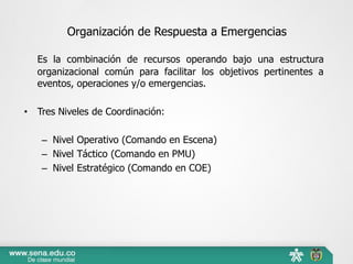 Organización de Respuesta a Emergencias
Es la combinación de recursos operando bajo una estructura
organizacional común para facilitar los objetivos pertinentes a
eventos, operaciones y/o emergencias.
• Tres Niveles de Coordinación:
– Nivel Operativo (Comando en Escena)
– Nivel Táctico (Comando en PMU)
– Nivel Estratégico (Comando en COE)
 