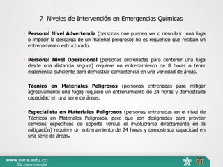 7 Niveles de Intervención en Emergencias Químicas
 Personal Nivel Advertencia (personas que pueden ver o descubrir una fuga
o impedir la descarga de un material peligroso) no es requerido que reciban un
entrenamiento estructurado.
 Personal Nivel Operacional (personas entrenadas para contener una fuga
desde una distancia segura) requiere un entrenamiento de 8 horas o tener
experiencia suficiente para demostrar competencia en una variedad de áreas.
 Técnico en Materiales Peligrosos (personas entrenadas para mitigar
agresivamente una fuga) requiere un entrenamiento de 24 horas y demostrada
capacidad en una serie de áreas.
 Especialista en Materiales Peligrosos (personas entrenadas en el nivel de
Técnicos en Materiales Peligrosos, pero que son designadas para proveer
servicios específicos de soporte versus el involucrarse directamente en la
mitigación) requiere un entrenamiento de 24 horas y demostrada capacidad en
una serie de áreas.
 