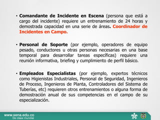 • Comandante de Incidente en Escena (persona que está a
cargo del incidente) requiere un entrenamiento de 24 horas y
demostrada capacidad en una serie de áreas. Coordinador de
Incidentes en Campo.
• Personal de Soporte (por ejemplo, operadores de equipo
pesado, conductores u otras personas necesarias en una base
temporal para desarrollar tareas específicas) requiere una
reunión informativa, briefing y cumplimiento de perfil básico.
• Empleados Especialistas (por ejemplo, expertos técnicos
como Higienistas Industriales, Personal de Seguridad, Ingenieros
de Proceso, Ingenieros de Planta, Controladores del Sistema de
Tuberías, etc) requieren otros entrenamientos o alguna forma de
demostración anual de sus competencias en el campo de su
especialización.
 