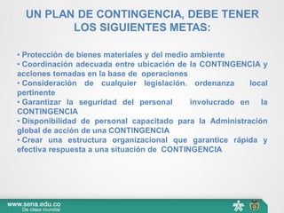 UN PLAN DE CONTINGENCIA, DEBE TENER
LOS SIGUIENTES METAS:
• Protección de bienes materiales y del medio ambiente
• Coordinación adecuada entre ubicación de la CONTINGENCIA y
acciones tomadas en la base de operaciones
• Consideración de cualquier legislación. ordenanza local
pertinente
• Garantizar la seguridad del personal involucrado en la
CONTINGENCIA
• Disponibilidad de personal capacitado para la Administración
global de acción de una CONTINGENCIA
• Crear una estructura organizacional que garantice rápida y
efectiva respuesta a una situación de CONTINGENCIA
 