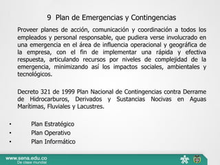 9 Plan de Emergencias y Contingencias
Proveer planes de acción, comunicación y coordinación a todos los
empleados y personal responsable, que pudiera verse involucrado en
una emergencia en el área de influencia operacional y geográfica de
la empresa, con el fin de implementar una rápida y efectiva
respuesta, articulando recursos por niveles de complejidad de la
emergencia, minimizando así los impactos sociales, ambientales y
tecnológicos.
Decreto 321 de 1999 Plan Nacional de Contingencias contra Derrame
de Hidrocarburos, Derivados y Sustancias Nocivas en Aguas
Marítimas, Fluviales y Lacustres.
• Plan Estratégico
• Plan Operativo
• Plan Informático
 