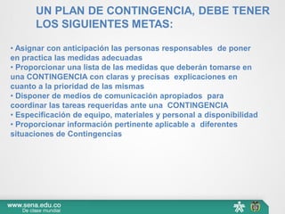 UN PLAN DE CONTINGENCIA, DEBE TENER
LOS SIGUIENTES METAS:
• Asignar con anticipación las personas responsables de poner
en practica las medidas adecuadas
• Proporcionar una lista de las medidas que deberán tomarse en
una CONTINGENCIA con claras y precisas explicaciones en
cuanto a la prioridad de las mismas
• Disponer de medios de comunicación apropiados para
coordinar las tareas requeridas ante una CONTINGENCIA
• Especificación de equipo, materiales y personal a disponibilidad
• Proporcionar información pertinente aplicable a diferentes
situaciones de Contingencias
 