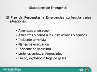 Situaciones de Emergencia
El Plan de Respuestas a Emergencias contempla varias
situaciones:
• Amenazas al personal
• Amenazas o daños a las instalaciones o equipos
• Incidente terrorista
• Planes de evacuación
• Incidente de secuestro
• Lesiones serias, enfermedades
• Fuego, explosión o fuga de gases
 