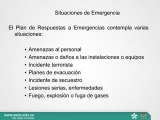 Situaciones de Emergencia
El Plan de Respuestas a Emergencias contempla varias
situaciones:
• Amenazas al personal
• Amenazas o daños a las instalaciones o equipos
• Incidente terrorista
• Planes de evacuación
• Incidente de secuestro
• Lesiones serias, enfermedades
• Fuego, explosión o fuga de gases
 