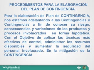 Para la elaboración de Plan de CONTINGENCIA,
nos estamos adelantando a las Contingencias o
Contingencias a fin de conocer su riesgo,
consecuencias y variaciones de los productos y
procesos involucrados en forma hipotética.
Con el Objetivo de aplicar las técnicas más
efectivas de control, administrar los recursos
disponibles y aumentar la seguridad del
personal involucrado. En la mitigación de la
CONTINGENCIA
PROCEDIMIENTOS PARA LA ELABORACION
DEL PLAN DE CONTINGENCIA.
 