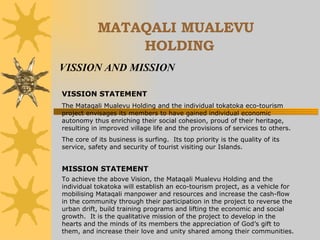 MATAQALI MUALEVU   HOLDING VISSION AND MISSION VISSION STATEMENT The Mataqali Mualevu Holding and the individual tokatoka eco-tourism project envisages its members to have gained individual economic autonomy thus enriching their social cohesion, proud of their heritage, resulting in improved village life and the provisions of services to others. The core of its business is surfing.  Its top priority is the quality of its service, safety and security of tourist visiting our Islands. MISSION STATEMENT To achieve the above Vision, the Mataqali Mualevu Holding and the individual tokatoka will establish an eco-tourism project, as a vehicle for mobilising Mataqali manpower and resources and increase the cash-flow in the community through their participation in the project to reverse the urban drift, build training programs and lifting the economic and social growth.  It is the qualitative mission of the project to develop in the hearts and the minds of its members the appreciation of God’s gift to them, and increase their love and unity shared among their communities. 