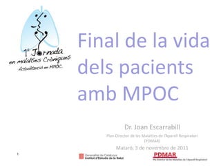 Final de la vida
    dels pacients
    amb MPOC
                 Dr. Joan Escarrabill
       Plan Director de les Malalties de l’Aparell Respiratori
                             (PDMAR)
            Mataró, 3 de novembre de 2011
1
 
