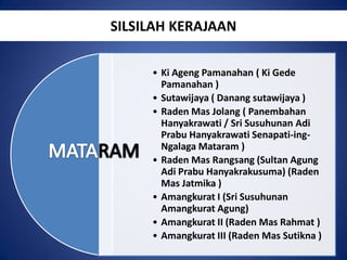 SILSILAH KERAJAAN
• Ki Ageng Pamanahan ( Ki Gede
Pamanahan )
• Sutawijaya ( Danang sutawijaya )
• Raden Mas Jolang ( Panembahan
Hanyakrawati / Sri Susuhunan Adi
Prabu Hanyakrawati Senapati-ingNgalaga Mataram )
• Raden Mas Rangsang (Sultan Agung
Adi Prabu Hanyakrakusuma) (Raden
Mas Jatmika )
• Amangkurat I (Sri Susuhunan
Amangkurat Agung)
• Amangkurat II (Raden Mas Rahmat )
• Amangkurat III (Raden Mas Sutikna )

 