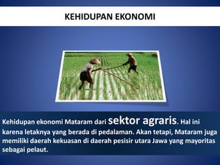 KEHIDUPAN EKONOMI

sektor agraris

Kehidupan ekonomi Mataram dari
. Hal ini
karena letaknya yang berada di pedalaman. Akan tetapi, Mataram juga
memiliki daerah kekuasan di daerah pesisir utara Jawa yang mayoritas
sebagai pelaut.

 