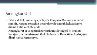 Amengkurat II
• Dibawah kekuasaannya, wilayah Kerajaan Mataram semakin
sempit. Karena sebagian besar daerah-daerah kekuasaanya
diambil alih oleh Belanda.
• Amengkurat II yang tidak tertarik untuk tinggal di ibukota
kerajaan, ia membangun ibukota baru di Desa Wonokerto ysng
dberi nama Kartasurya.
 