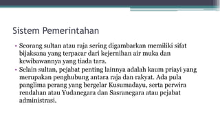 Sistem Pemerintahan
• Seorang sultan atau raja sering digambarkan memiliki sifat
bijaksana yang terpacar dari kejernihan air muka dan
kewibawannya yang tiada tara.
• Selain sultan, pejabat penting lainnya adalah kaum priayi yang
merupakan penghubung antara raja dan rakyat. Ada pula
panglima perang yang bergelar Kusumadayu, serta perwira
rendahan atau Yudanegara dan Sasranegara atau pejabat
administrasi.
 