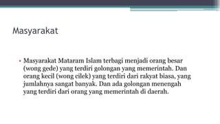 Masyarakat
• Masyarakat Mataram Islam terbagi menjadi orang besar
(wong gede) yang terdiri golongan yang memerintah. Dan
orang kecil (wong cilek) yang terdiri dari rakyat biasa, yang
jumlahnya sangat banyak. Dan ada golongan menengah
yang terdiri dari orang yang memerintah di daerah.
 