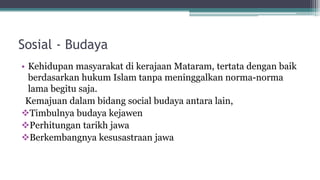 Sosial - Budaya
• Kehidupan masyarakat di kerajaan Mataram, tertata dengan baik
berdasarkan hukum Islam tanpa meninggalkan norma-norma
lama begitu saja.
Kemajuan dalam bidang social budaya antara lain,
Timbulnya budaya kejawen
Perhitungan tarikh jawa
Berkembangnya kesusastraan jawa
 