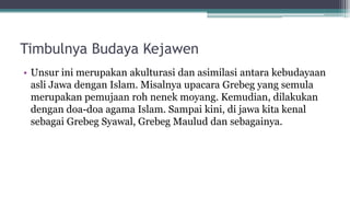 Timbulnya Budaya Kejawen
• Unsur ini merupakan akulturasi dan asimilasi antara kebudayaan
asli Jawa dengan Islam. Misalnya upacara Grebeg yang semula
merupakan pemujaan roh nenek moyang. Kemudian, dilakukan
dengan doa-doa agama Islam. Sampai kini, di jawa kita kenal
sebagai Grebeg Syawal, Grebeg Maulud dan sebagainya.
 