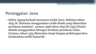 Penanggalan Jawa
• Sultan Agung berhasil menyusun tarikh Jawa. Sebelum tahun
1633 M, Mataram menggunakan tarikh Hindu yang didasarkan
peredaran matahari , namun sejak tahun 1633 M (1555 Hindu)
diubah menggunakan hitungan berdasar peredaran bulan.
Caranya, tahun 1555 diteruskan tetapi dengan perhitungan baru
berdasarkan tarikh komariah.
 