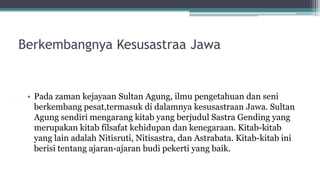 Berkembangnya Kesusastraa Jawa
• Pada zaman kejayaan Sultan Agung, ilmu pengetahuan dan seni
berkembang pesat,termasuk di dalamnya kesusastraan Jawa. Sultan
Agung sendiri mengarang kitab yang berjudul Sastra Gending yang
merupakan kitab filsafat kehidupan dan kenegaraan. Kitab-kitab
yang lain adalah Nitisruti, Nitisastra, dan Astrabata. Kitab-kitab ini
berisi tentang ajaran-ajaran budi pekerti yang baik.
 