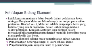 Kehidupan Bidang Ekonomi
• Letak kerajaan mataram Islam berada dalam pedalaman Jawa,
sehingga Kerajaan Mataram Islam banyak bertumpu pada sektor
pertanian. Di abad ke-17, Mataram adalah pengekspor beras yang
terbesar yang ada di nusantara. Selain untuk mengandalkan
sektor pertanian, Kerajaan Mataram juga berhasil dalam
menguasai bidang perdagangan dengan memiliki komoditas yang
utama palawija dan beras.
Kemajuan ekonomi selama masa pemerintahan sultan Agung :
 Pemanfaatkan beberapa sungai di Jawa sebagai irigasi
 Penyatuan kerajaan-kerajaan Islam di pesisir Jawa
 