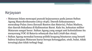 Kejayaan
• Mataram Islam mencapai puncak kejayaannya pada jaman Sultan
Agung Hanyokrokusumo (1613-1646). Daerah kekuasaannya
mencakup Pulau Jawa (kecuali Banten dan Batavia), Pulau Madura,
dan daerah Sukadana di Kalimantan Barat. Kala itu, kekuatan militer
Mataram sangat besar. Sultan Agung yang sangat anti kolonialisme itu
menyerang VOC di Batavia sebanyak dua kali (1628 dan 1629).
• Sultan Agung memakai konsep politik keagung binataran yang berarti
bahwa kerajaan Mataram harus berupa ketunggalan, utuh, bulat, tidak
tersaingi,dan tidak terbagi-bagi.
 