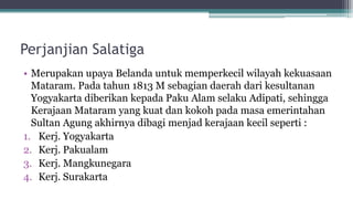 Perjanjian Salatiga
• Merupakan upaya Belanda untuk memperkecil wilayah kekuasaan
Mataram. Pada tahun 1813 M sebagian daerah dari kesultanan
Yogyakarta diberikan kepada Paku Alam selaku Adipati, sehingga
Kerajaan Mataram yang kuat dan kokoh pada masa emerintahan
Sultan Agung akhirnya dibagi menjad kerajaan kecil seperti :
1. Kerj. Yogyakarta
2. Kerj. Pakualam
3. Kerj. Mangkunegara
4. Kerj. Surakarta
 