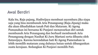 Awal Berdiri
Kala itu, Raja pajang, Hadiwijaya membuat sayembara jika siapa
saja yang bisa membunuh Aria Penangsang (Raja Jipang) maka
dia akan dihadiahkan tanah Pati dan Mataram. Ki Ageng
Pamanahan ini bersama Ki Panjawi menawarkan diri untuk
membunuh Aria Penangsang dan berhasil membunuh Aria
Penangsang dengan Nasihat Ki Juru Martani serta dibantu oleh
Sutawijaya. Karena kerendahan hati Ki Ageng Pamenahan ia
lebih memilih mataram yang dulunya hutan untuk dibangunkan
suatu kerajaan. Sedangkan Ki Panjawi memilih Pati.
 