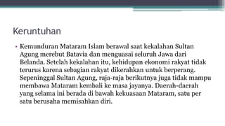 Keruntuhan
• Kemunduran Mataram Islam berawal saat kekalahan Sultan
Agung merebut Batavia dan menguasai seluruh Jawa dari
Belanda. Setelah kekalahan itu, kehidupan ekonomi rakyat tidak
terurus karena sebagian rakyat dikerahkan untuk berperang.
Sepeninggal Sultan Agung, raja-raja berikutnya juga tidak mampu
membawa Mataram kembali ke masa jayanya. Daerah-daerah
yang selama ini berada di bawah kekuasaan Mataram, satu per
satu berusaha memisahkan diri.
 
