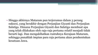 • Hingga akhirnya Mataram pun terjerumus dalam 3 perang
suksesi, yang berakhir dengan Perjanjian Giyanti dan Perjanjian
Salatiga. Dimana Perjanjian Giyanti dan Salatiga membuat apa
yang telah dilakukan oleh raja-raja pertama relatif menjadi tidak
berarti lagi. Dan mengakibatkan runtuhnya Kerajaan Mataram,
sehingga punahlah impian para raja pertama akan pembentukan
kesatuan Jawa.
 