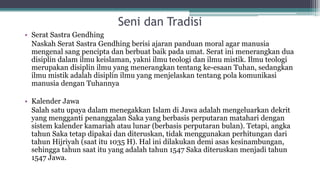 Seni dan Tradisi
• Serat Sastra Gendhing
Naskah Serat Sastra Gendhing berisi ajaran panduan moral agar manusia
mengenal sang pencipta dan berbuat baik pada umat. Serat ini menerangkan dua
disiplin dalam ilmu keislaman, yakni ilmu teologi dan ilmu mistik. Ilmu teologi
merupakan disiplin ilmu yang menerangkan tentang ke-esaan Tuhan, sedangkan
ilmu mistik adalah disiplin ilmu yang menjelaskan tentang pola komunikasi
manusia dengan Tuhannya
• Kalender Jawa
Salah satu upaya dalam menegakkan Islam di Jawa adalah mengeluarkan dekrit
yang mengganti penanggalan Saka yang berbasis perputaran matahari dengan
sistem kalender kamariah atau lunar (berbasis perputaran bulan). Tetapi, angka
tahun Saka tetap dipakai dan diteruskan, tidak menggunakan perhitungan dari
tahun Hijriyah (saat itu 1035 H). Hal ini dilakukan demi asas kesinambungan,
sehingga tahun saat itu yang adalah tahun 1547 Saka diteruskan menjadi tahun
1547 Jawa.
 