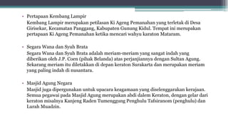 • Pertapaan Kembang Lampir
Kembang Lampir merupakan petilasan Ki Ageng Pemanahan yang terletak di Desa
Girisekar, Kecamatan Panggang, Kabupaten Gunung Kidul. Tempat ini merupakan
pertapaan Ki Ageng Pemanahan ketika mencari wahyu karaton Mataram.
• Segara Wana dan Syuh Brata
Segara Wana dan Syuh Brata adalah meriam-meriam yang sangat indah yang
diberikan oleh J.P. Coen (pihak Belanda) atas perjanjiannya dengan Sultan Agung.
Sekarang meriam itu diletakkan di depan keraton Surakarta dan merupakan meriam
yang paling indah di nusantara.
• Masjid Agung Negara
Masjid juga dipergunakan untuk upacara keagamaan yang diselenggarakan kerajaan.
Semua pegawai pada Masjid Agung merupakan abdi dalem Keraton, dengan gelar dari
keraton misalnya Kanjeng Raden Tumenggung Penghulu Tafsiranom (penghulu) dan
Lurah Muadzin.
 