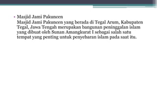 • Masjid Jami Pakuncen
Masjid Jami Pakuncen yang berada di Tegal Arum, Kabupaten
Tegal, Jawa Tengah merupakan bangunan peninggalan islam
yang dibuat oleh Sunan Amangkurat I sebagai salah satu
tempat yang penting untuk penyebaran islam pada saat itu.
 