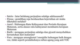 • Satrio : latar belakang perjanjian salatiga adalaaaaaah?
• Firosa : pemilihan raja berdasarkan kejernihan air muka
diketahui melalui?
• Aurel : Hubungan Ratu Kalinyamat dan Perintis Kerajaan
Mataram, serta alasan ratu kalinyamat membantu kerajaan
Mataram
• Ratih : mengapa perjanjian salatiga dan giyanti menyebabkan
keruntuhan dari mataram?
• Fara : mengapa amangkurat I menjalin hubungan baik dengan
voc, tidak seperti pendahulunya sultan agung yang anti VOC
 