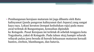 • Pembangunan kerajaan mataram ini juga dibantu oleh Ratu
kalinyamat (janda pangeran kalinyamat dari Jepara) yang sangat
kaya raya. Lokasi keraton (tempat kedudukan raja) pada masa
awal terletak di Banguntapan, kemudian dipindah
ke Kotagede. Pusat Kerajaan ini terletak di sebelah tenggara kota
Yogyakarta, yakni di Kotagede. Pada tahun 1625 hampir seluruh
wilayah pulau jawa berada di bawah kekuasaan mataram kecuali
banten, cirebon, blambangan, dan batavia.
 