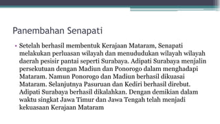 Panembahan Senapati
• Setelah berhasil membentuk Kerajaan Mataram, Senapati
melakukan perluasan wilayah dan menududukan wilayah wilayah
daerah pesisir pantai seperti Surabaya. Adipati Surabaya menjalin
persekutuan dengan Madiun dan Ponorogo dalam menghadapi
Mataram. Namun Ponorogo dan Madiun berhasil dikuasai
Mataram. Selanjutnya Pasuruan dan Kediri berhasil direbut.
Adipati Surabaya berhasil dikalahkan. Dengan demikian dalam
waktu singkat Jawa Timur dan Jawa Tengah telah menjadi
kekuasaan Kerajaan Mataram
 