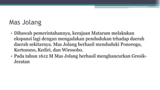 Mas Jolang
• Dibawah pemerintahannya, kerajaan Mataram melakukan
ekspansi lagi dengan mengadakan pendudukan trhadap daerah
daerah sekitarnya. Mas Jolang berhasil menduduki Ponorogo,
Kertosono, Kediri, dan Wirosobo.
• Pada tahun 1612 M Mas Jolang berhasil menghancurkan Gresik-
Jeratan
 
