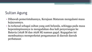 Sultan Agung
• Dibawah pemerintahannya, Kerajaan Mataram mengalami masa
kejayaannya.
• Ia terkenal sebagai sultan yang anti belanda, sehingga pada masa
kepemimpinannya ia mengadakan dua kali penyerangan ke
Batavia (1628 M dan 1628 M) namun gagal. Kegagalan ini
membuatnya memperketat pengamanan di daerah daerah
perbatasan
 