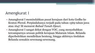 Amengkurat I
• Amangkurat I memindahkan pusat kerajaan dari kota Gedhe ke
Kraton Plered. Perpindahanya terjadi pada tahun 1569 tahun jawa
atau 1647 M menurut Babad Tanah Djawi.
• Amangkurat I sangat dekat dengan VOC, yang menyebabkan
tercampurnya urusan politik kerajaan Mataram Islam. Belanda
diperbolehkan mendirikan benteng, hingga akhirnya tindakan
Belanda semakin sewenang-sewenang.
 