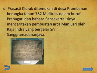 d. Prasasti Klurak ditemukan di desa Prambanan
  berangka tahun 782 M ditulis dalam huruf
  Pranagari dan bahasa Sansekerta isinya
  menceritakan pembuatan arca Manjusri oleh
  Raja Indra yang bergelar Sri
  Sanggramadananjaya.
 