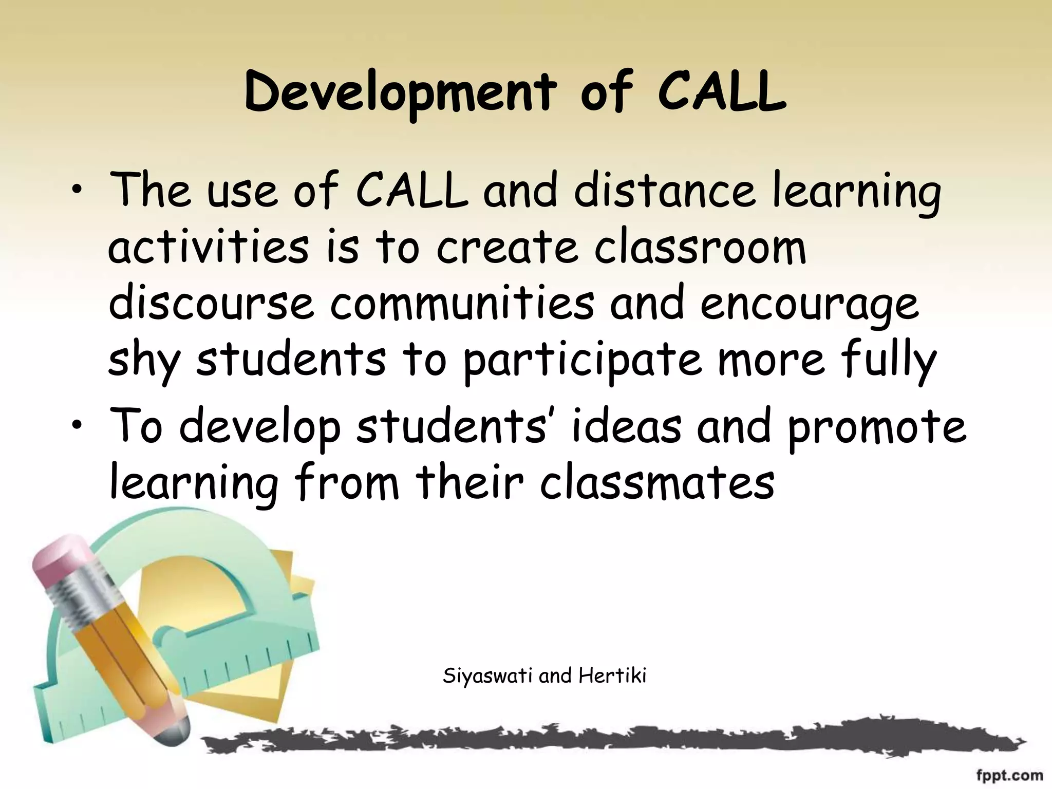 Development of CALL
• The use of CALL and distance learning
activities is to create classroom
discourse communities and encourage
shy students to participate more fully
• To develop students’ ideas and promote
learning from their classmates
Siyaswati and Hertiki
 