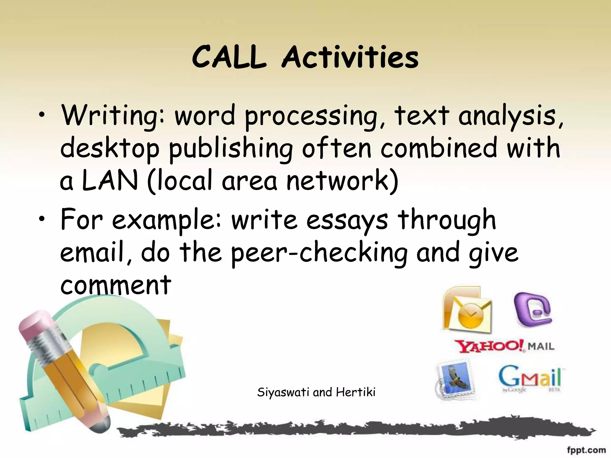 CALL Activities
• Writing: word processing, text analysis,
desktop publishing often combined with
a LAN (local area network)
• For example: write essays through
email, do the peer-checking and give
comment
Siyaswati and Hertiki
 