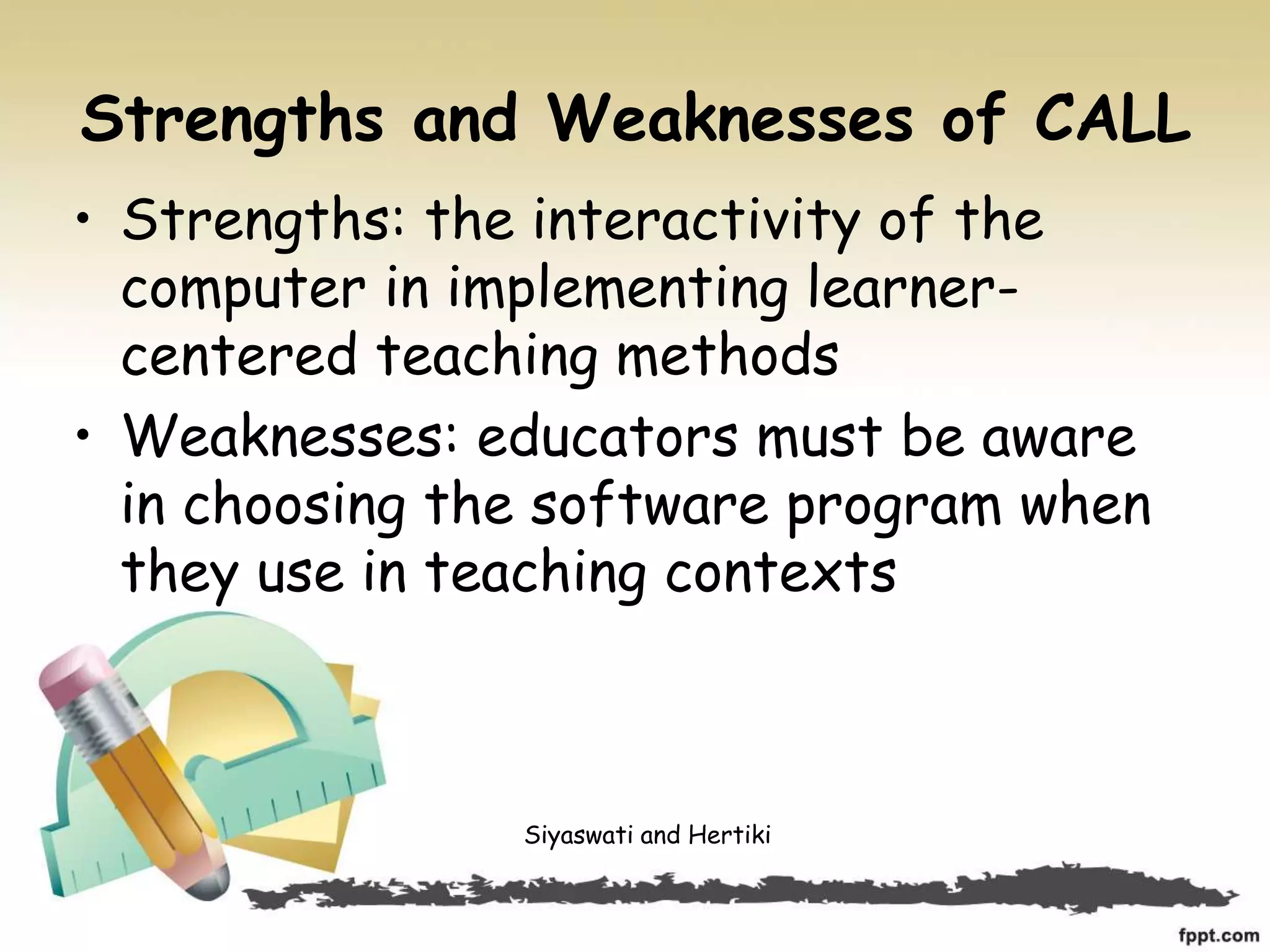 Strengths and Weaknesses of CALL
• Strengths: the interactivity of the
computer in implementing learner-
centered teaching methods
• Weaknesses: educators must be aware
in choosing the software program when
they use in teaching contexts
Siyaswati and Hertiki
 